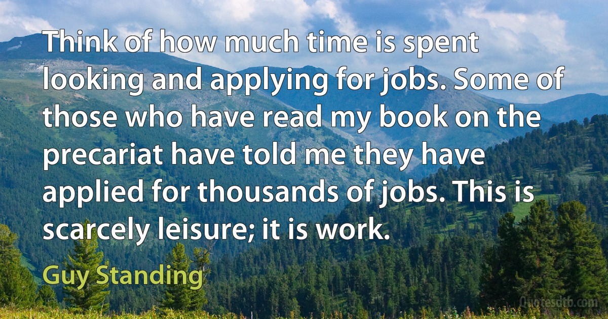 Think of how much time is spent looking and applying for jobs. Some of those who have read my book on the precariat have told me they have applied for thousands of jobs. This is scarcely leisure; it is work. (Guy Standing)