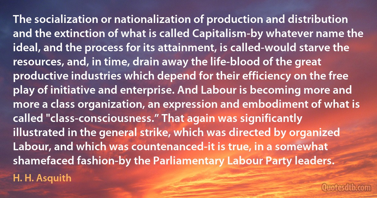 The socialization or nationalization of production and distribution and the extinction of what is called Capitalism-by whatever name the ideal, and the process for its attainment, is called-would starve the resources, and, in time, drain away the life-blood of the great productive industries which depend for their efficiency on the free play of initiative and enterprise. And Labour is becoming more and more a class organization, an expression and embodiment of what is called "class-consciousness.” That again was significantly illustrated in the general strike, which was directed by organized Labour, and which was countenanced-it is true, in a somewhat shamefaced fashion-by the Parliamentary Labour Party leaders. (H. H. Asquith)