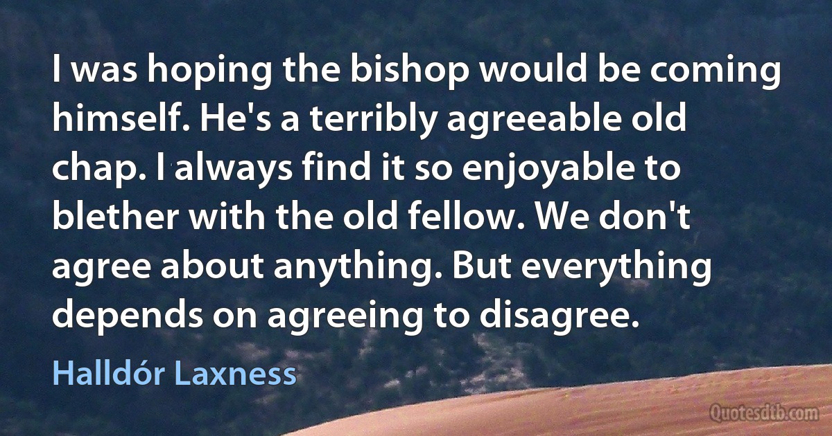 I was hoping the bishop would be coming himself. He's a terribly agreeable old chap. I always find it so enjoyable to blether with the old fellow. We don't agree about anything. But everything depends on agreeing to disagree. (Halldór Laxness)