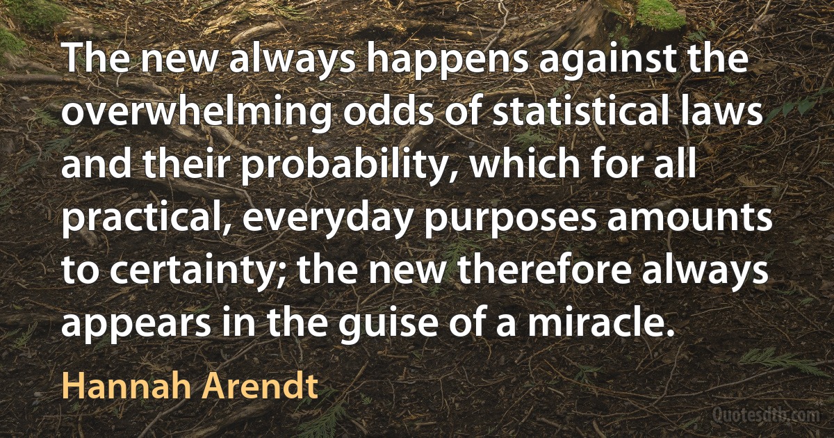 The new always happens against the overwhelming odds of statistical laws and their probability, which for all practical, everyday purposes amounts to certainty; the new therefore always appears in the guise of a miracle. (Hannah Arendt)