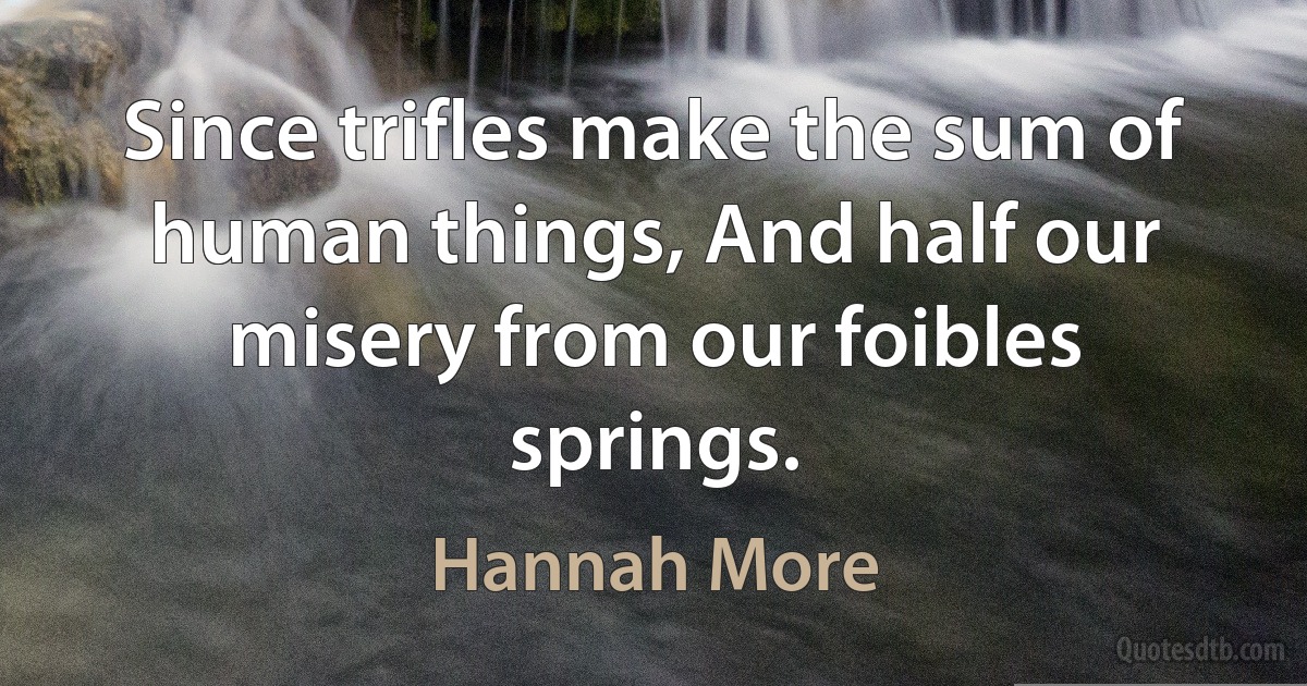 Since trifles make the sum of human things, And half our misery from our foibles springs. (Hannah More)