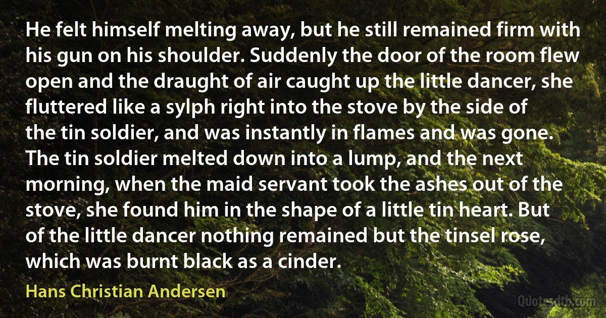 He felt himself melting away, but he still remained firm with his gun on his shoulder. Suddenly the door of the room flew open and the draught of air caught up the little dancer, she fluttered like a sylph right into the stove by the side of the tin soldier, and was instantly in flames and was gone. The tin soldier melted down into a lump, and the next morning, when the maid servant took the ashes out of the stove, she found him in the shape of a little tin heart. But of the little dancer nothing remained but the tinsel rose, which was burnt black as a cinder. (Hans Christian Andersen)