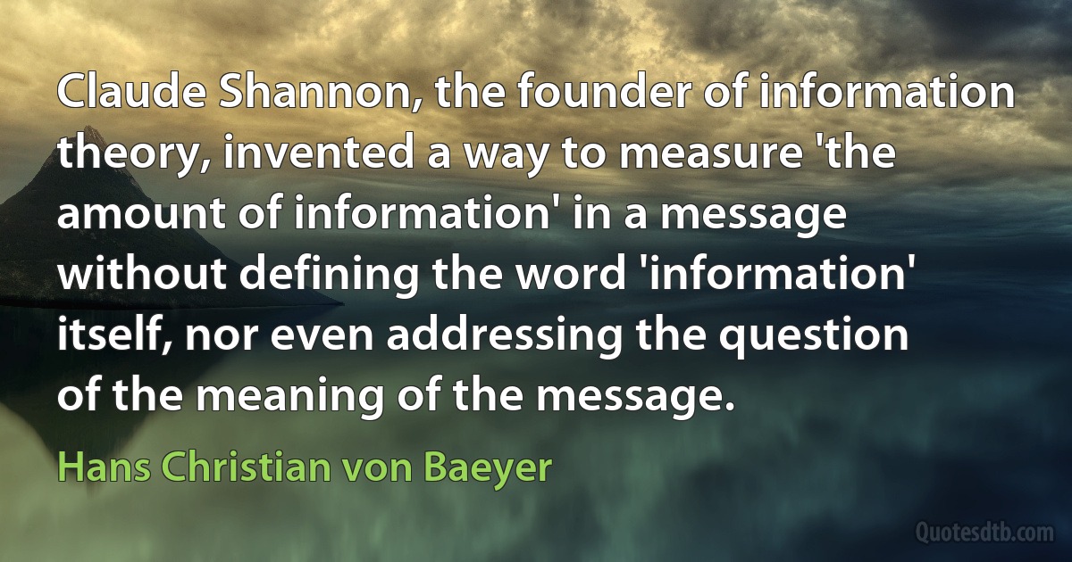 Claude Shannon, the founder of information theory, invented a way to measure 'the amount of information' in a message without defining the word 'information' itself, nor even addressing the question of the meaning of the message. (Hans Christian von Baeyer)