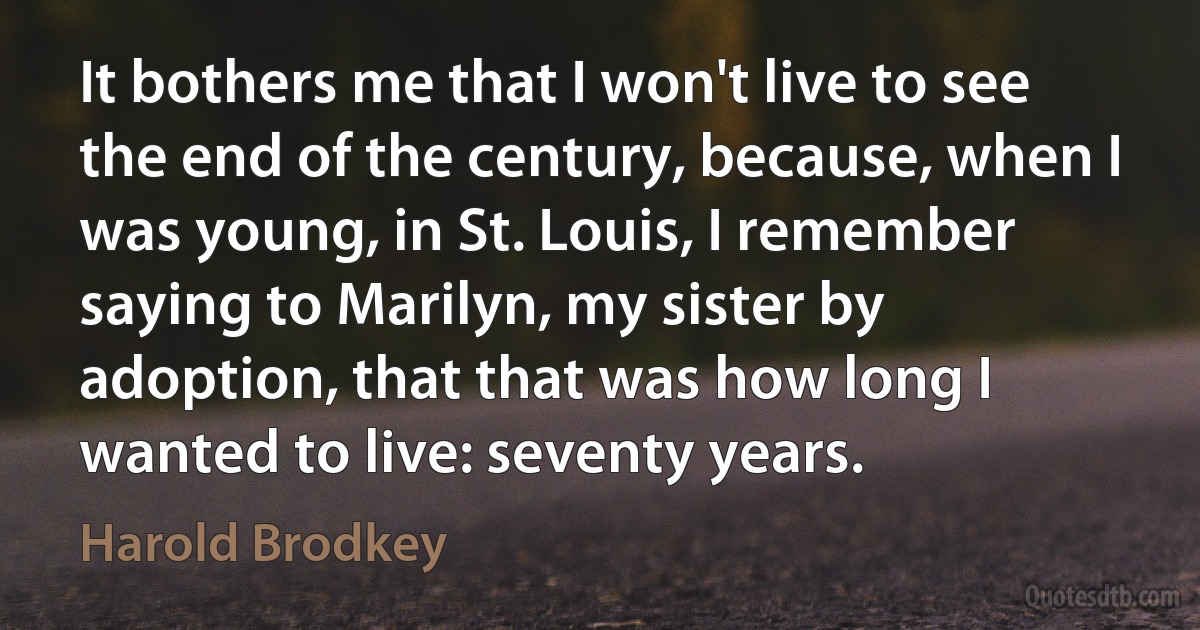 It bothers me that I won't live to see the end of the century, because, when I was young, in St. Louis, I remember saying to Marilyn, my sister by adoption, that that was how long I wanted to live: seventy years. (Harold Brodkey)