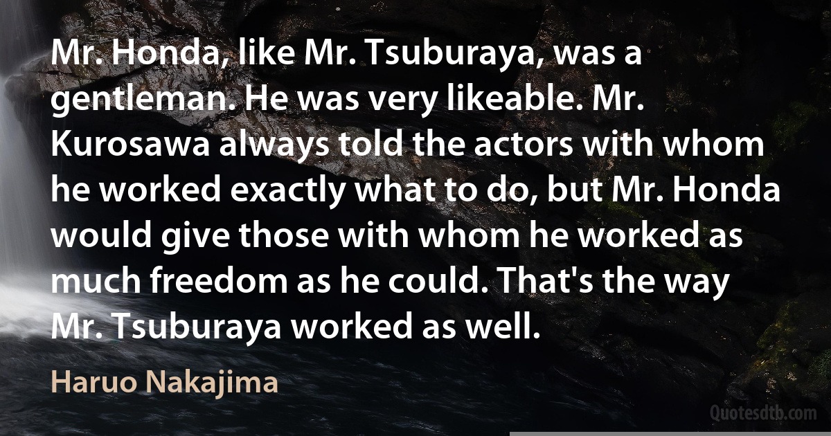 Mr. Honda, like Mr. Tsuburaya, was a gentleman. He was very likeable. Mr. Kurosawa always told the actors with whom he worked exactly what to do, but Mr. Honda would give those with whom he worked as much freedom as he could. That's the way Mr. Tsuburaya worked as well. (Haruo Nakajima)