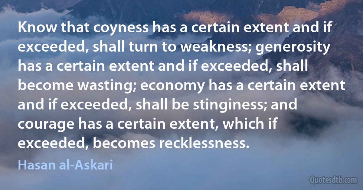 Know that coyness has a certain extent and if exceeded, shall turn to weakness; generosity has a certain extent and if exceeded, shall become wasting; economy has a certain extent and if exceeded, shall be stinginess; and courage has a certain extent, which if exceeded, becomes recklessness. (Hasan al-Askari)