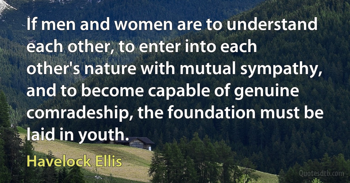 If men and women are to understand each other, to enter into each other's nature with mutual sympathy, and to become capable of genuine comradeship, the foundation must be laid in youth. (Havelock Ellis)