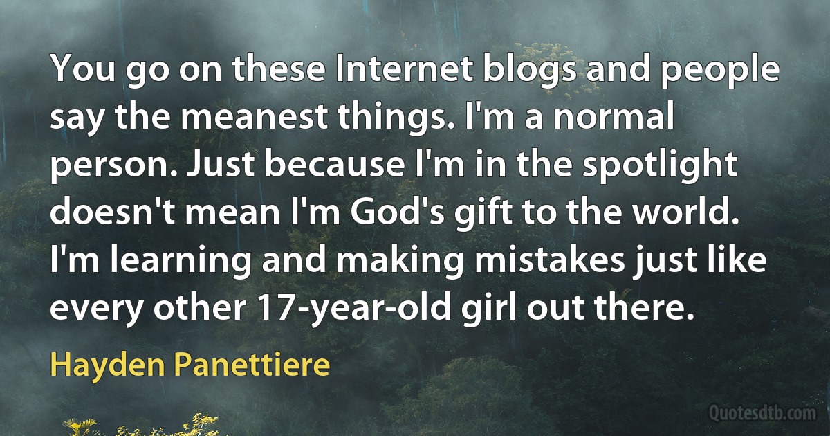 You go on these Internet blogs and people say the meanest things. I'm a normal person. Just because I'm in the spotlight doesn't mean I'm God's gift to the world. I'm learning and making mistakes just like every other 17-year-old girl out there. (Hayden Panettiere)