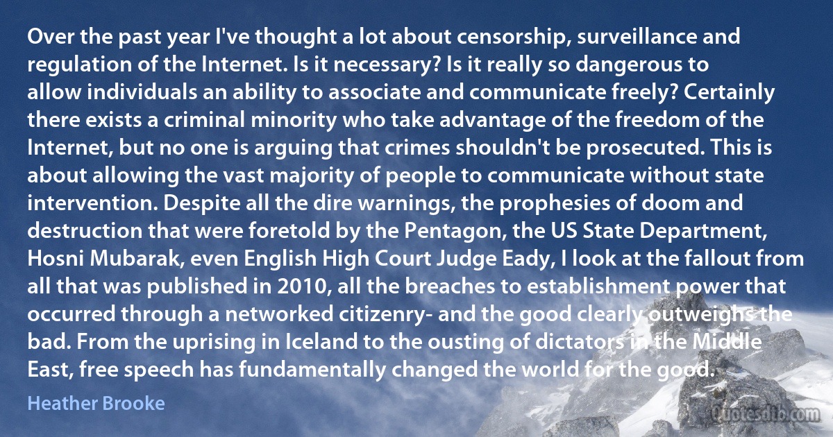 Over the past year I've thought a lot about censorship, surveillance and regulation of the Internet. Is it necessary? Is it really so dangerous to allow individuals an ability to associate and communicate freely? Certainly there exists a criminal minority who take advantage of the freedom of the Internet, but no one is arguing that crimes shouldn't be prosecuted. This is about allowing the vast majority of people to communicate without state intervention. Despite all the dire warnings, the prophesies of doom and destruction that were foretold by the Pentagon, the US State Department, Hosni Mubarak, even English High Court Judge Eady, I look at the fallout from all that was published in 2010, all the breaches to establishment power that occurred through a networked citizenry- and the good clearly outweighs the bad. From the uprising in Iceland to the ousting of dictators in the Middle East, free speech has fundamentally changed the world for the good. (Heather Brooke)