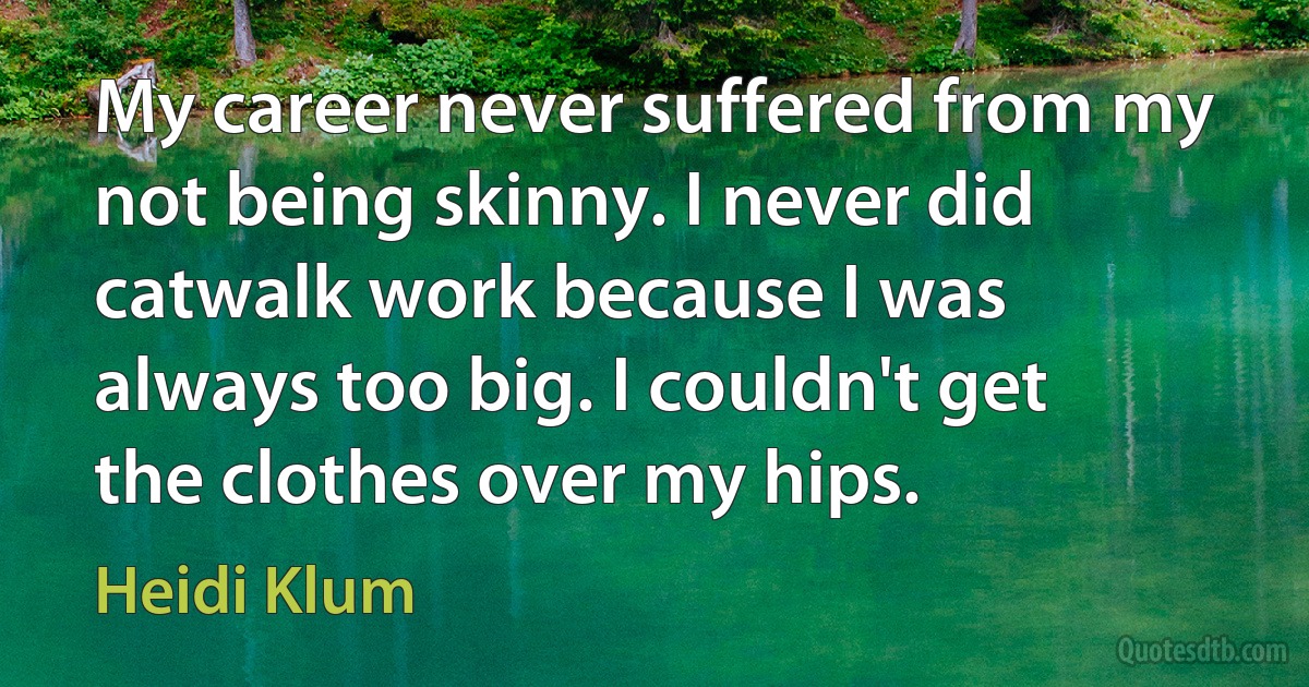 My career never suffered from my not being skinny. I never did catwalk work because I was always too big. I couldn't get the clothes over my hips. (Heidi Klum)