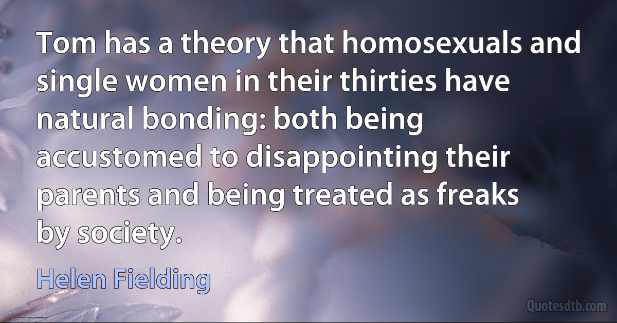 Tom has a theory that homosexuals and single women in their thirties have natural bonding: both being accustomed to disappointing their parents and being treated as freaks by society. (Helen Fielding)