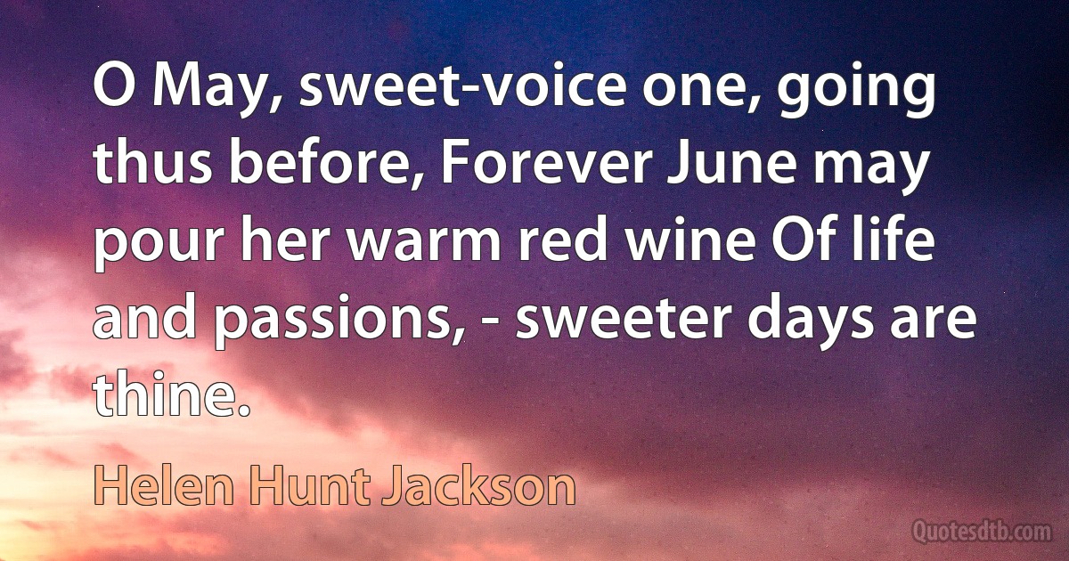 O May, sweet-voice one, going thus before, Forever June may pour her warm red wine Of life and passions, - sweeter days are thine. (Helen Hunt Jackson)