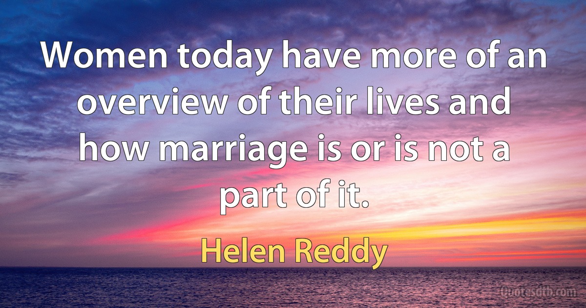 Women today have more of an overview of their lives and how marriage is or is not a part of it. (Helen Reddy)