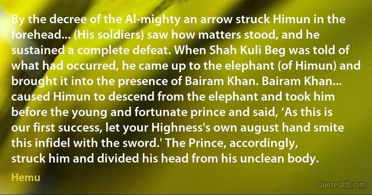 By the decree of the Al-mighty an arrow struck Himun in the forehead... (His soldiers) saw how matters stood, and he sustained a complete defeat. When Shah Kuli Beg was told of what had occurred, he came up to the elephant (of Himun) and brought it into the presence of Bairam Khan. Bairam Khan... caused Himun to descend from the elephant and took him before the young and fortunate prince and said, ‘As this is our first success, let your Highness's own august hand smite this infidel with the sword.' The Prince, accordingly, struck him and divided his head from his unclean body. (Hemu)