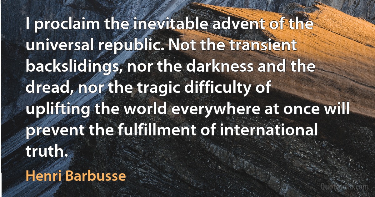 I proclaim the inevitable advent of the universal republic. Not the transient backslidings, nor the darkness and the dread, nor the tragic difficulty of uplifting the world everywhere at once will prevent the fulfillment of international truth. (Henri Barbusse)