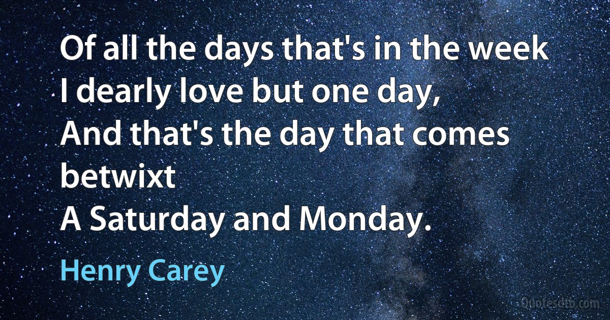 Of all the days that's in the week
I dearly love but one day,
And that's the day that comes betwixt
A Saturday and Monday. (Henry Carey)