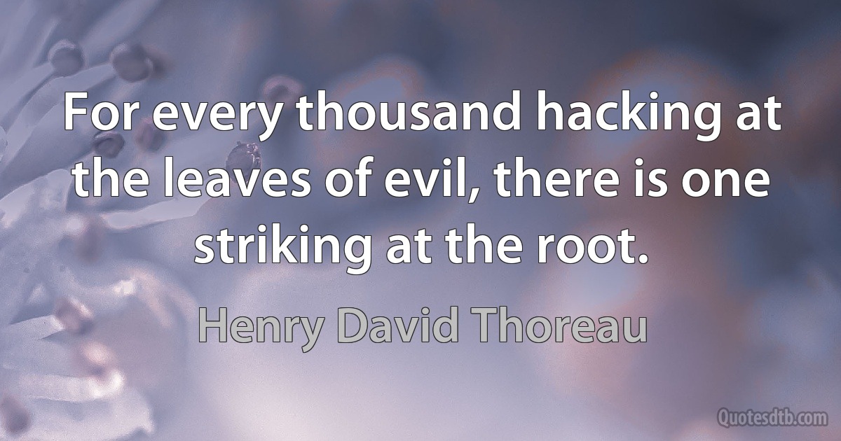 For every thousand hacking at the leaves of evil, there is one striking at the root. (Henry David Thoreau)