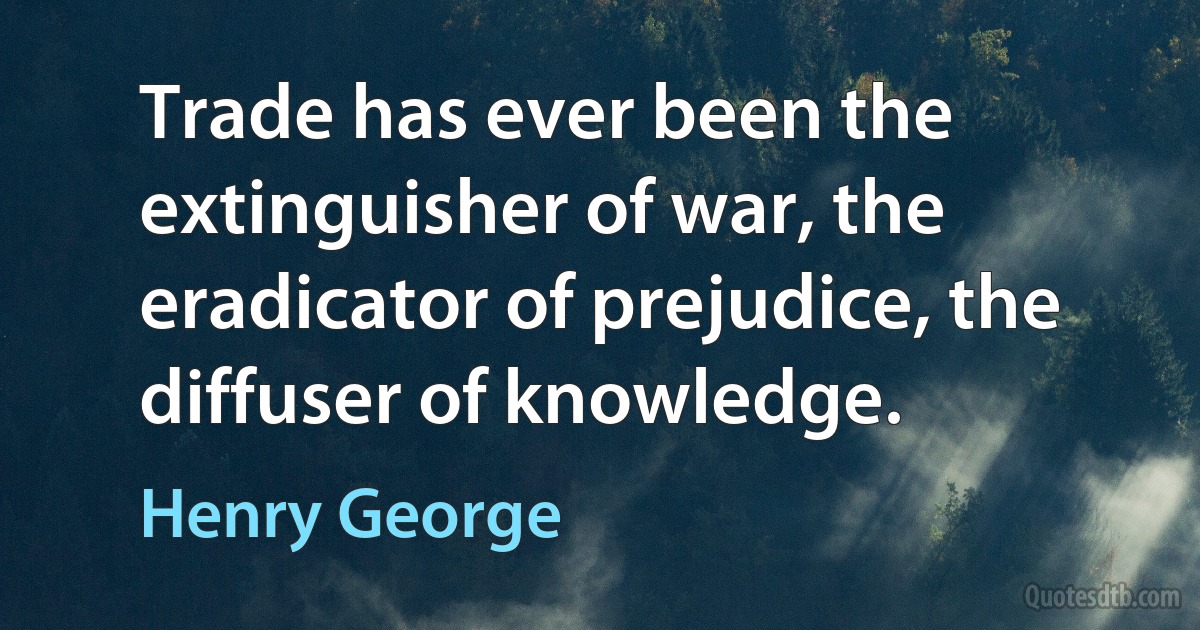 Trade has ever been the extinguisher of war, the eradicator of prejudice, the diffuser of knowledge. (Henry George)