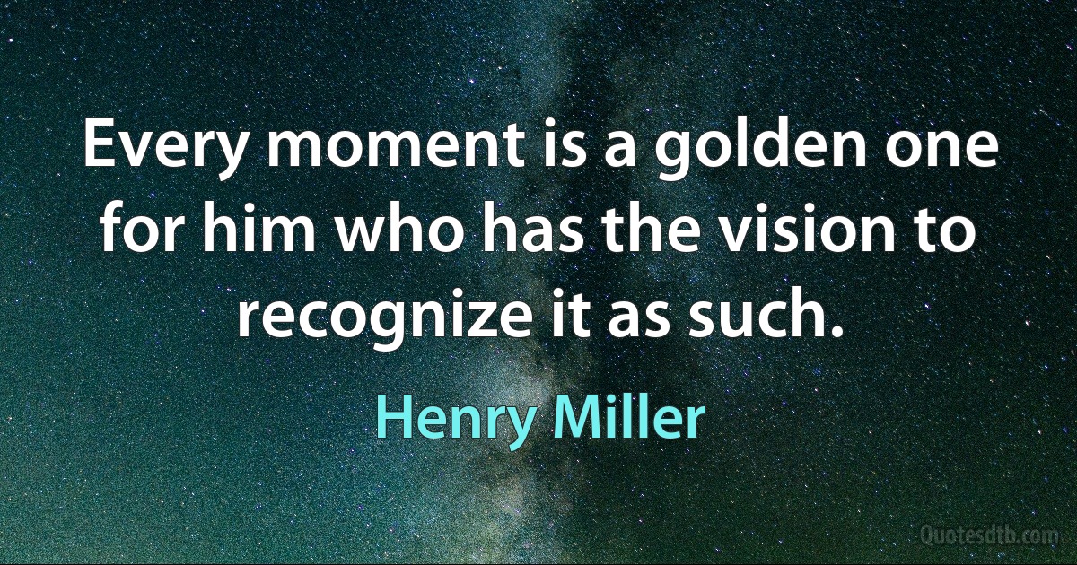 Every moment is a golden one for him who has the vision to recognize it as such. (Henry Miller)