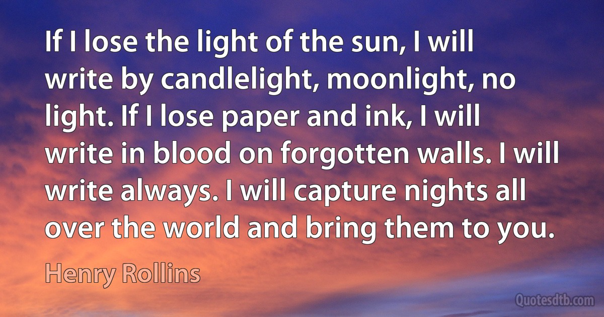 If I lose the light of the sun, I will write by candlelight, moonlight, no light. If I lose paper and ink, I will write in blood on forgotten walls. I will write always. I will capture nights all over the world and bring them to you. (Henry Rollins)