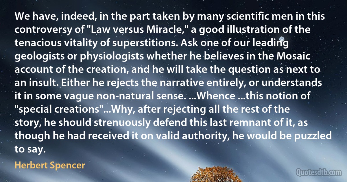 We have, indeed, in the part taken by many scientific men in this controversy of "Law versus Miracle," a good illustration of the tenacious vitality of superstitions. Ask one of our leading geologists or physiologists whether he believes in the Mosaic account of the creation, and he will take the question as next to an insult. Either he rejects the narrative entirely, or understands it in some vague non-natural sense. ...Whence ...this notion of "special creations"...Why, after rejecting all the rest of the story, he should strenuously defend this last remnant of it, as though he had received it on valid authority, he would be puzzled to say. (Herbert Spencer)