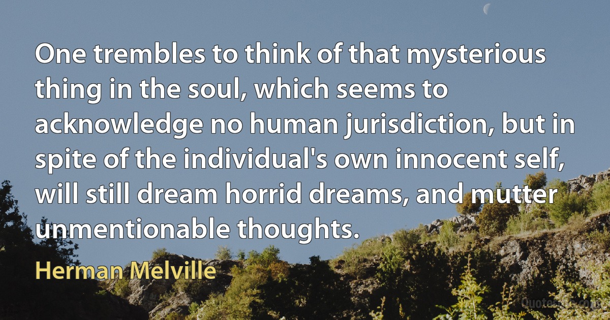 One trembles to think of that mysterious thing in the soul, which seems to acknowledge no human jurisdiction, but in spite of the individual's own innocent self, will still dream horrid dreams, and mutter unmentionable thoughts. (Herman Melville)