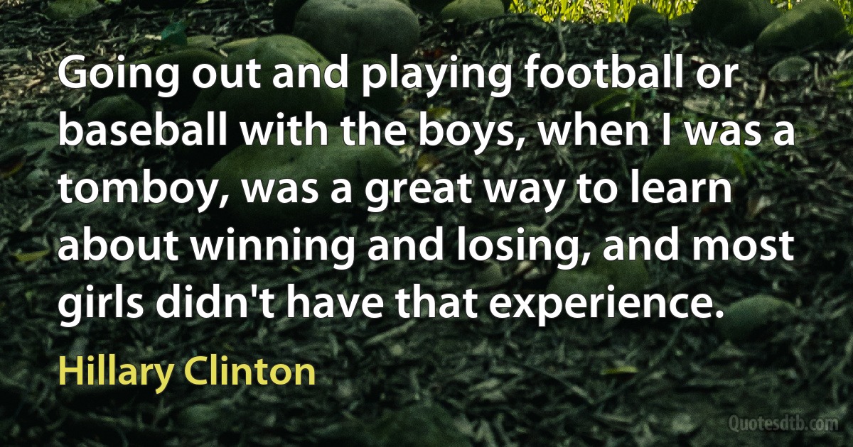 Going out and playing football or baseball with the boys, when I was a tomboy, was a great way to learn about winning and losing, and most girls didn't have that experience. (Hillary Clinton)