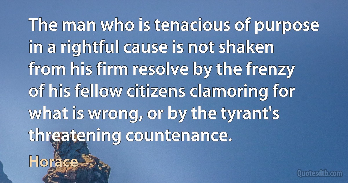 The man who is tenacious of purpose in a rightful cause is not shaken from his firm resolve by the frenzy of his fellow citizens clamoring for what is wrong, or by the tyrant's threatening countenance. (Horace)