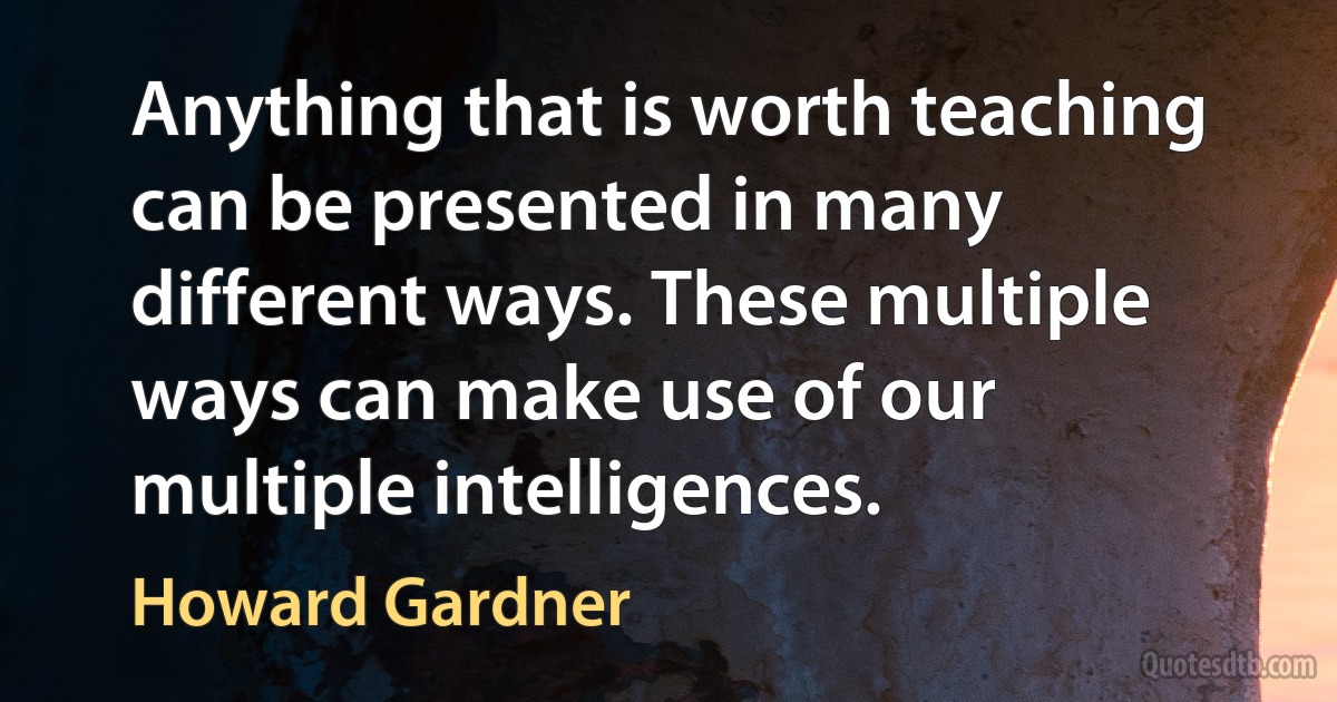 Anything that is worth teaching can be presented in many different ways. These multiple ways can make use of our multiple intelligences. (Howard Gardner)