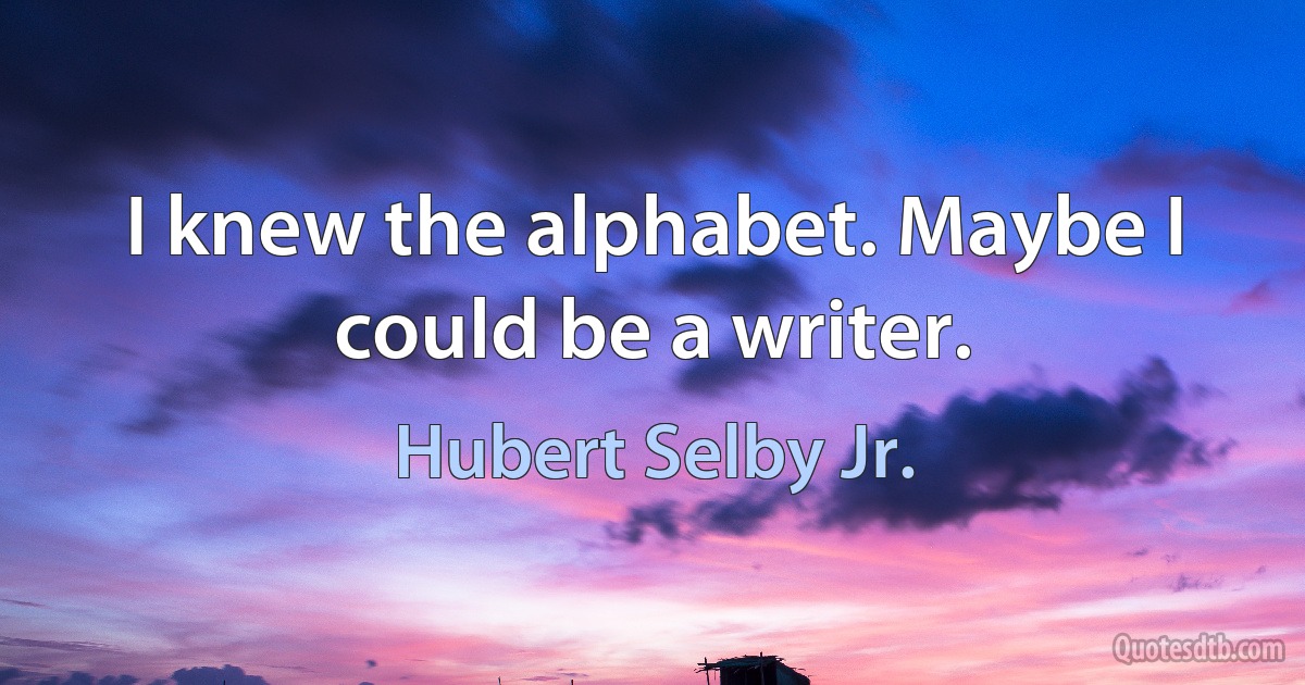 I knew the alphabet. Maybe I could be a writer. (Hubert Selby Jr.)