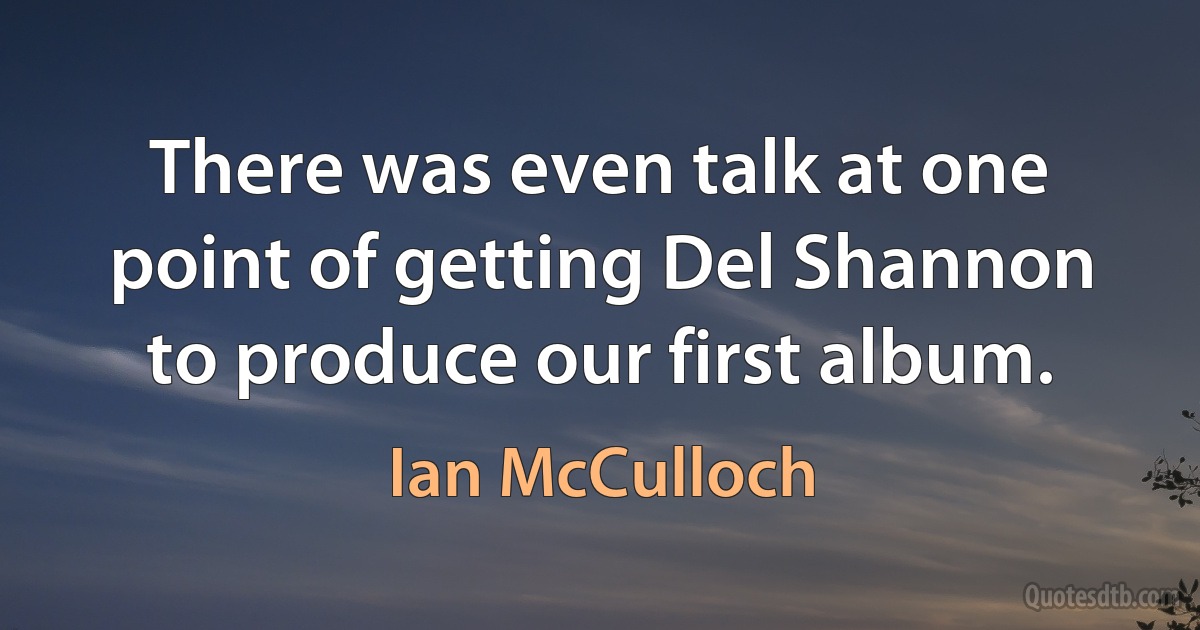 There was even talk at one point of getting Del Shannon to produce our first album. (Ian McCulloch)