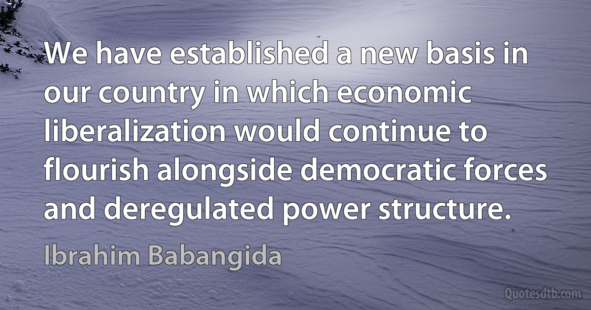 We have established a new basis in our country in which economic liberalization would continue to flourish alongside democratic forces and deregulated power structure. (Ibrahim Babangida)