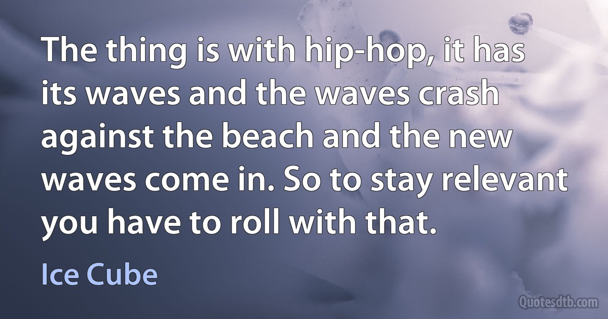 The thing is with hip-hop, it has its waves and the waves crash against the beach and the new waves come in. So to stay relevant you have to roll with that. (Ice Cube)