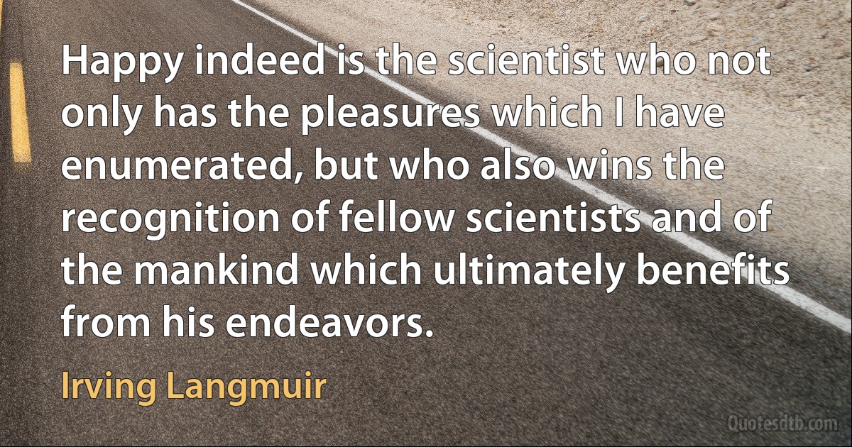 Happy indeed is the scientist who not only has the pleasures which I have enumerated, but who also wins the recognition of fellow scientists and of the mankind which ultimately benefits from his endeavors. (Irving Langmuir)