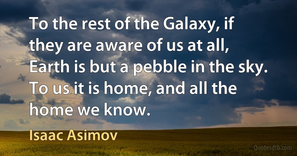 To the rest of the Galaxy, if they are aware of us at all, Earth is but a pebble in the sky. To us it is home, and all the home we know. (Isaac Asimov)