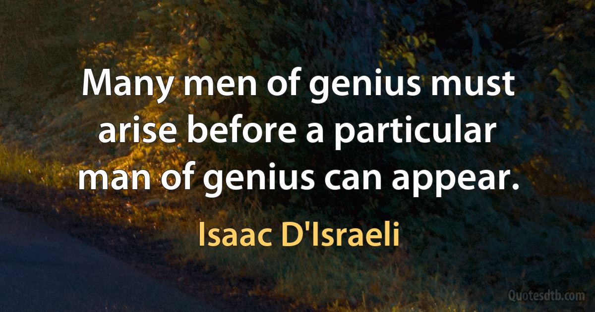 Many men of genius must arise before a particular man of genius can appear. (Isaac D'Israeli)