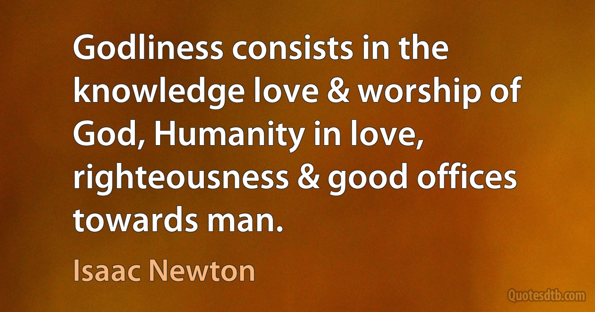 Godliness consists in the knowledge love & worship of God, Humanity in love, righteousness & good offices towards man. (Isaac Newton)