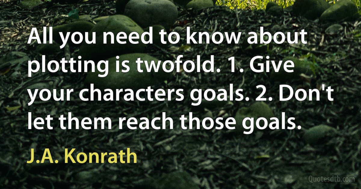 All you need to know about plotting is twofold. 1. Give your characters goals. 2. Don't let them reach those goals. (J.A. Konrath)