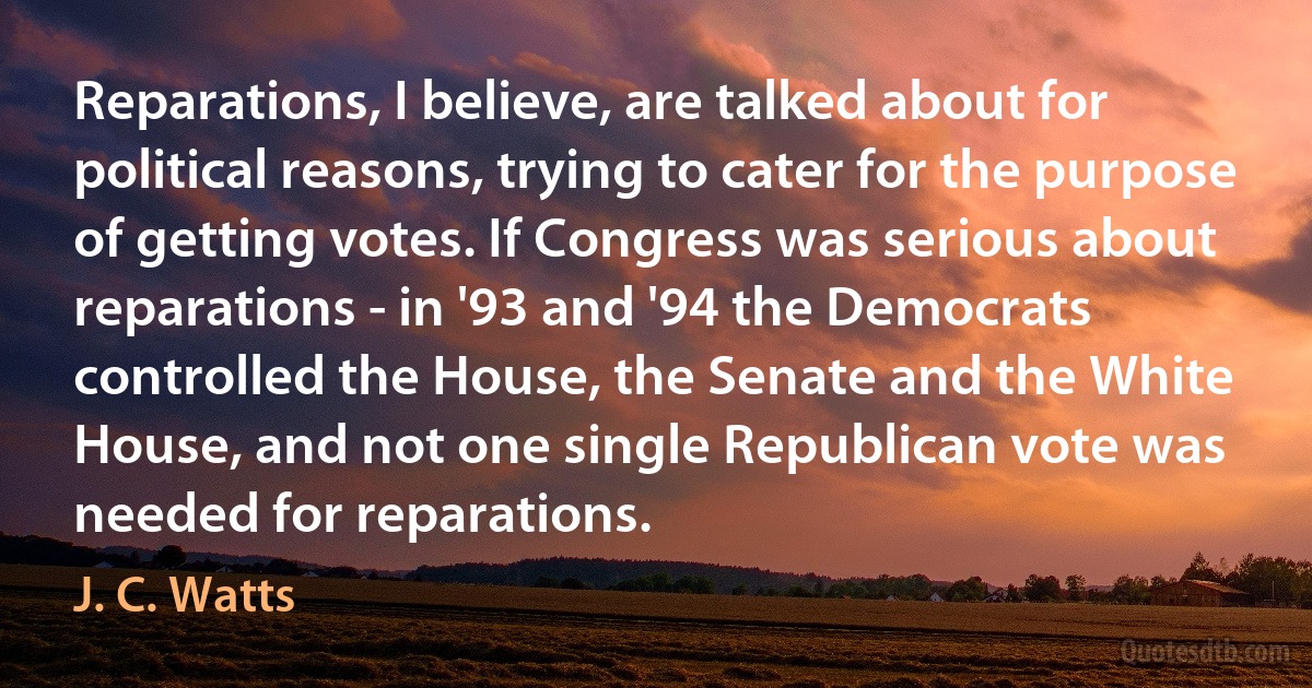 Reparations, I believe, are talked about for political reasons, trying to cater for the purpose of getting votes. If Congress was serious about reparations - in '93 and '94 the Democrats controlled the House, the Senate and the White House, and not one single Republican vote was needed for reparations. (J. C. Watts)