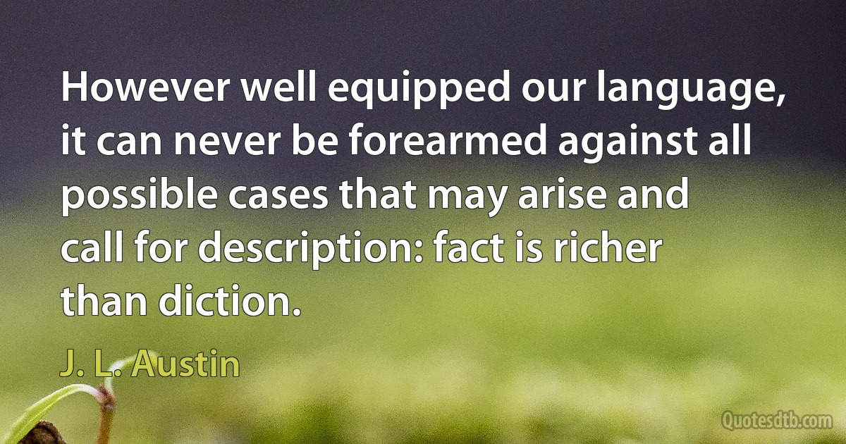 However well equipped our language, it can never be forearmed against all possible cases that may arise and call for description: fact is richer than diction. (J. L. Austin)