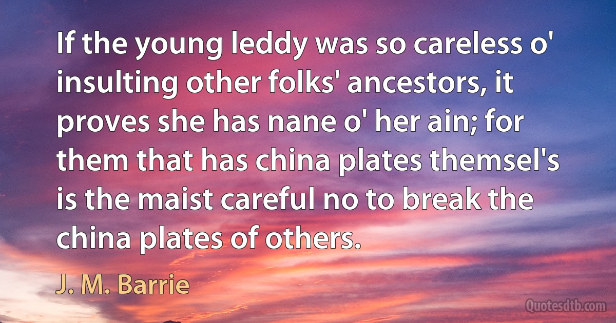 If the young leddy was so careless o' insulting other folks' ancestors, it proves she has nane o' her ain; for them that has china plates themsel's is the maist careful no to break the china plates of others. (J. M. Barrie)