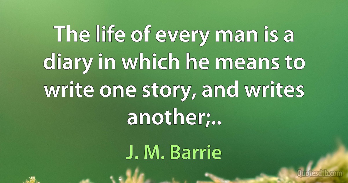 The life of every man is a diary in which he means to write one story, and writes another;.. (J. M. Barrie)