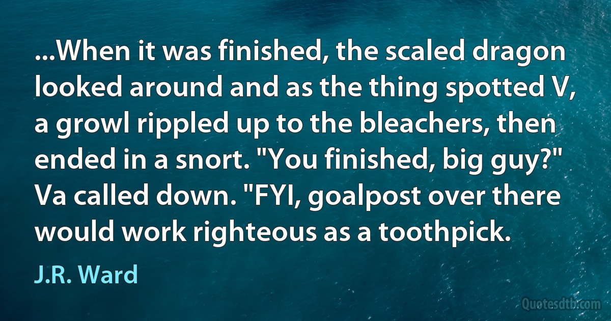 ...When it was finished, the scaled dragon looked around and as the thing spotted V, a growl rippled up to the bleachers, then ended in a snort. "You finished, big guy?" Va called down. "FYI, goalpost over there would work righteous as a toothpick. (J.R. Ward)