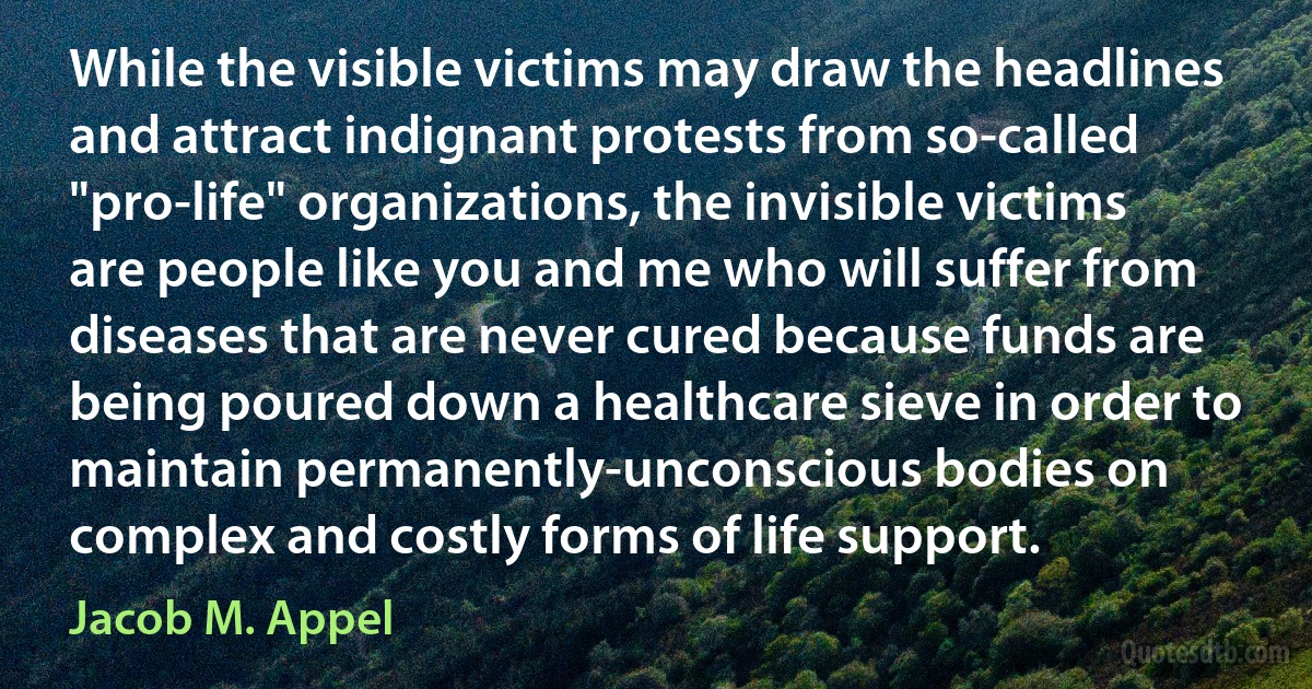 While the visible victims may draw the headlines and attract indignant protests from so-called "pro-life" organizations, the invisible victims are people like you and me who will suffer from diseases that are never cured because funds are being poured down a healthcare sieve in order to maintain permanently-unconscious bodies on complex and costly forms of life support. (Jacob M. Appel)