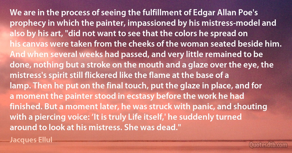 We are in the process of seeing the fulfillment of Edgar Allan Poe's prophecy in which the painter, impassioned by his mistress-model and also by his art, "did not want to see that the colors he spread on his canvas were taken from the cheeks of the woman seated beside him. And when several weeks had passed, and very little remained to be done, nothing but a stroke on the mouth and a glaze over the eye, the mistress's spirit still flickered like the flame at the base of a lamp. Then he put on the final touch, put the glaze in place, and for a moment the painter stood in ecstasy before the work he had finished. But a moment later, he was struck with panic, and shouting with a piercing voice: ‘It is truly Life itself,' he suddenly turned around to look at his mistress. She was dead." (Jacques Ellul)