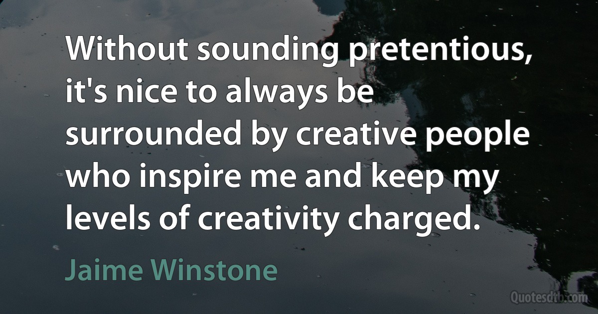 Without sounding pretentious, it's nice to always be surrounded by creative people who inspire me and keep my levels of creativity charged. (Jaime Winstone)