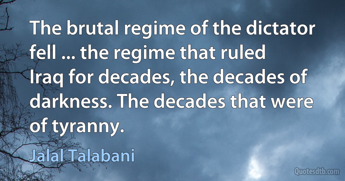 The brutal regime of the dictator fell ... the regime that ruled Iraq for decades, the decades of darkness. The decades that were of tyranny. (Jalal Talabani)