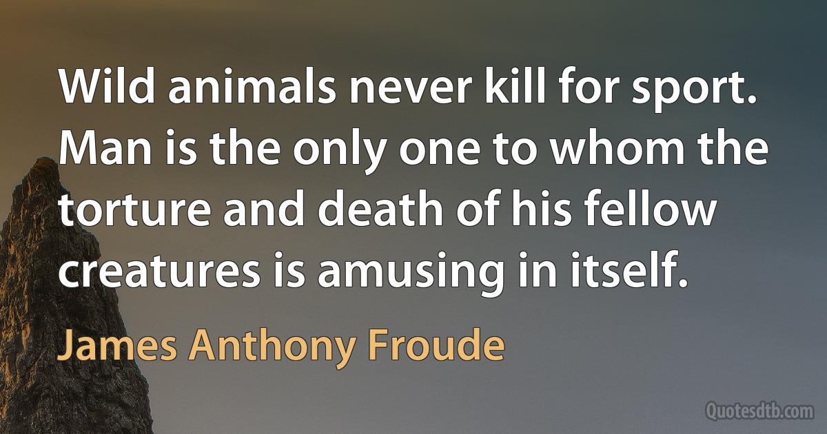 Wild animals never kill for sport. Man is the only one to whom the torture and death of his fellow creatures is amusing in itself. (James Anthony Froude)