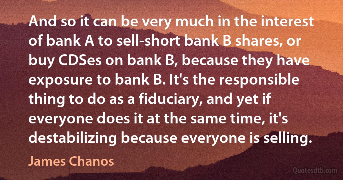 And so it can be very much in the interest of bank A to sell-short bank B shares, or buy CDSes on bank B, because they have exposure to bank B. It's the responsible thing to do as a fiduciary, and yet if everyone does it at the same time, it's destabilizing because everyone is selling. (James Chanos)