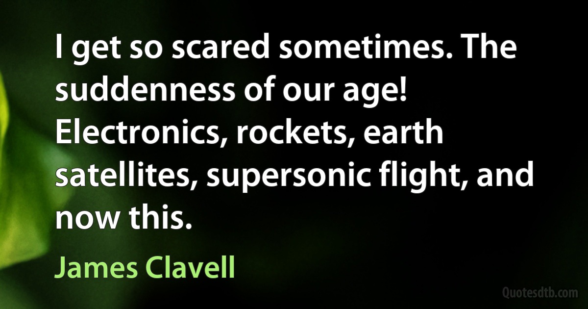 I get so scared sometimes. The suddenness of our age! Electronics, rockets, earth satellites, supersonic flight, and now this. (James Clavell)